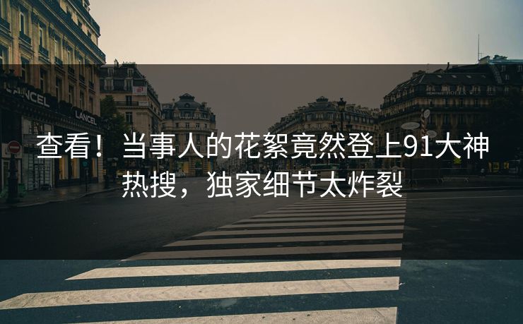 查看！当事人的花絮竟然登上91大神热搜，独家细节太炸裂