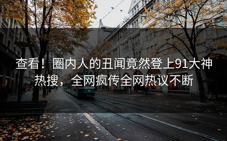 查看！圈内人的丑闻竟然登上91大神热搜，全网疯传全网热议不断