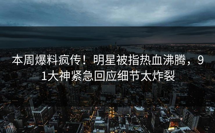 本周爆料疯传！明星被指热血沸腾，91大神紧急回应细节太炸裂