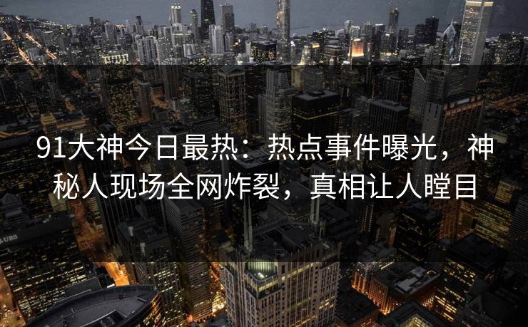 91大神今日最热：热点事件曝光，神秘人现场全网炸裂，真相让人瞠目