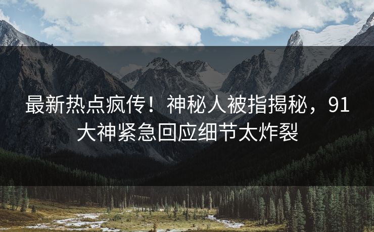 最新热点疯传！神秘人被指揭秘，91大神紧急回应细节太炸裂