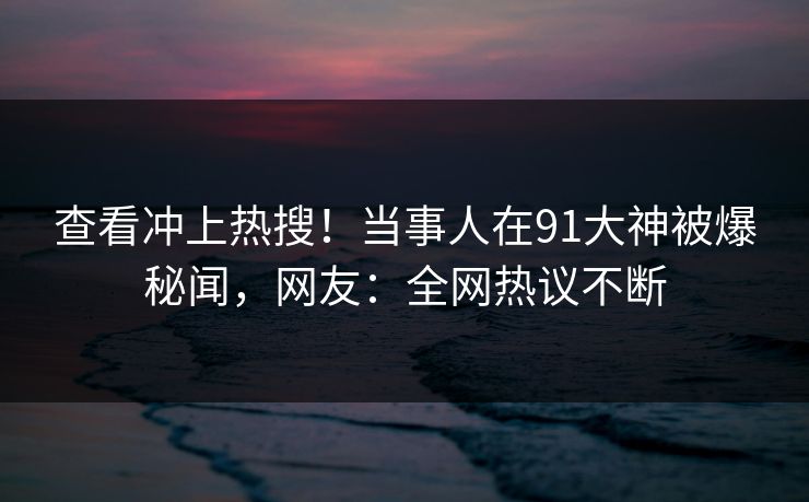查看冲上热搜！当事人在91大神被爆秘闻，网友：全网热议不断
