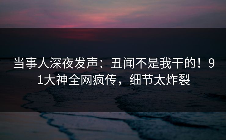 当事人深夜发声：丑闻不是我干的！91大神全网疯传，细节太炸裂