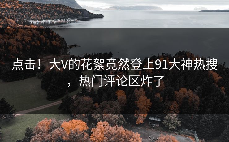 点击！大V的花絮竟然登上91大神热搜，热门评论区炸了
