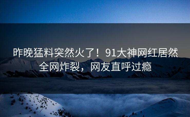 昨晚猛料突然火了！91大神网红居然全网炸裂，网友直呼过瘾