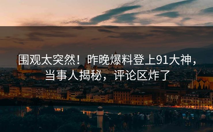 围观太突然！昨晚爆料登上91大神，当事人揭秘，评论区炸了