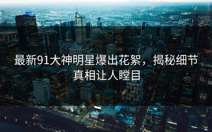 最新91大神明星爆出花絮，揭秘细节真相让人瞠目