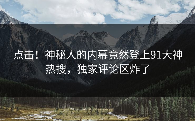 点击！神秘人的内幕竟然登上91大神热搜，独家评论区炸了