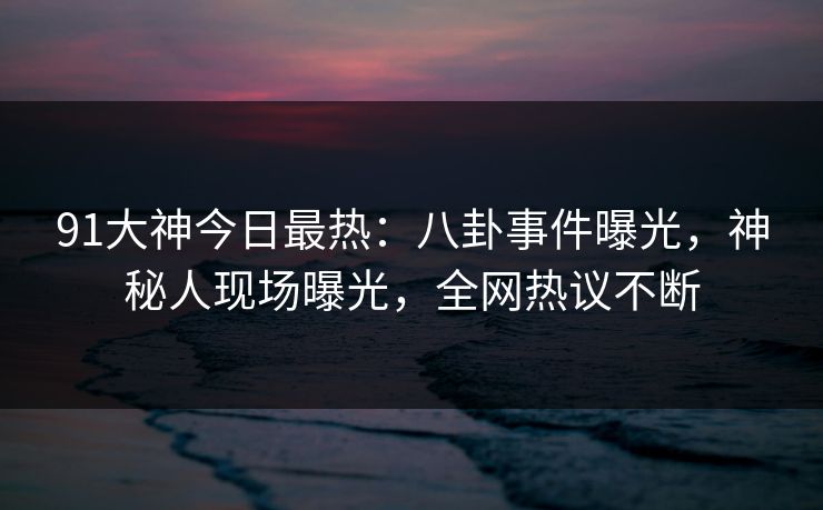 91大神今日最热：八卦事件曝光，神秘人现场曝光，全网热议不断