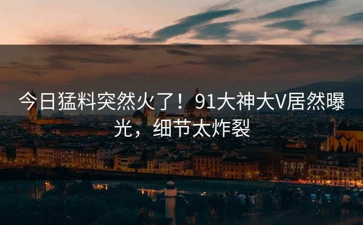 今日猛料突然火了！91大神大V居然曝光，细节太炸裂