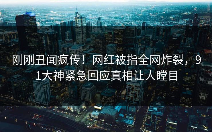 刚刚丑闻疯传！网红被指全网炸裂，91大神紧急回应真相让人瞠目