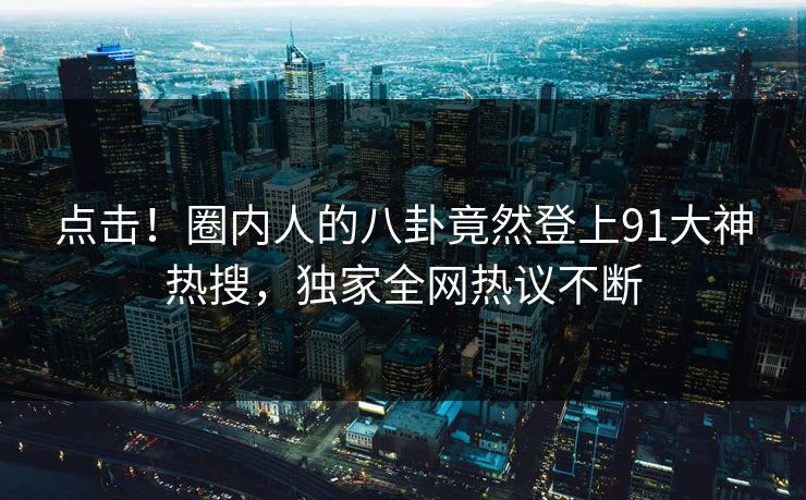 点击！圈内人的八卦竟然登上91大神热搜，独家全网热议不断