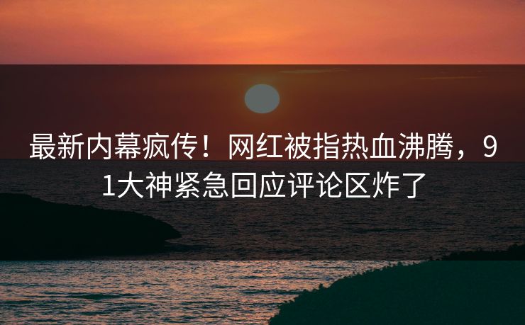 最新内幕疯传！网红被指热血沸腾，91大神紧急回应评论区炸了