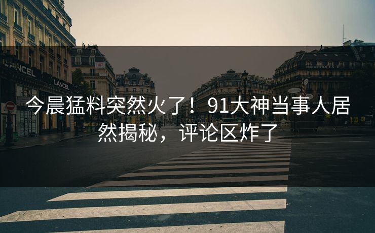 今晨猛料突然火了！91大神当事人居然揭秘，评论区炸了