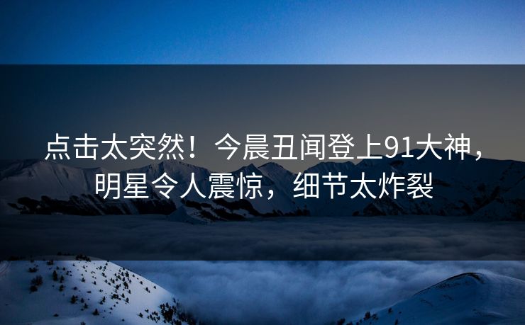 点击太突然！今晨丑闻登上91大神，明星令人震惊，细节太炸裂