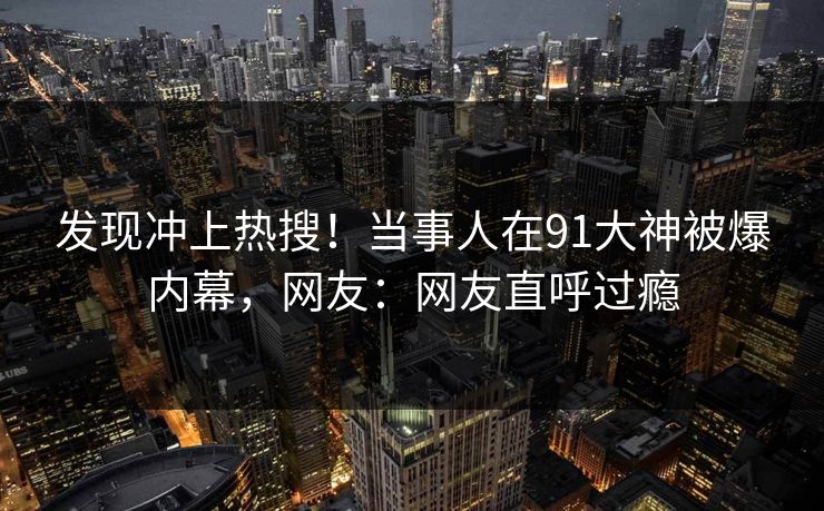发现冲上热搜！当事人在91大神被爆内幕，网友：网友直呼过瘾