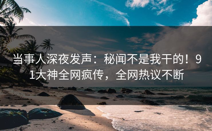 当事人深夜发声：秘闻不是我干的！91大神全网疯传，全网热议不断