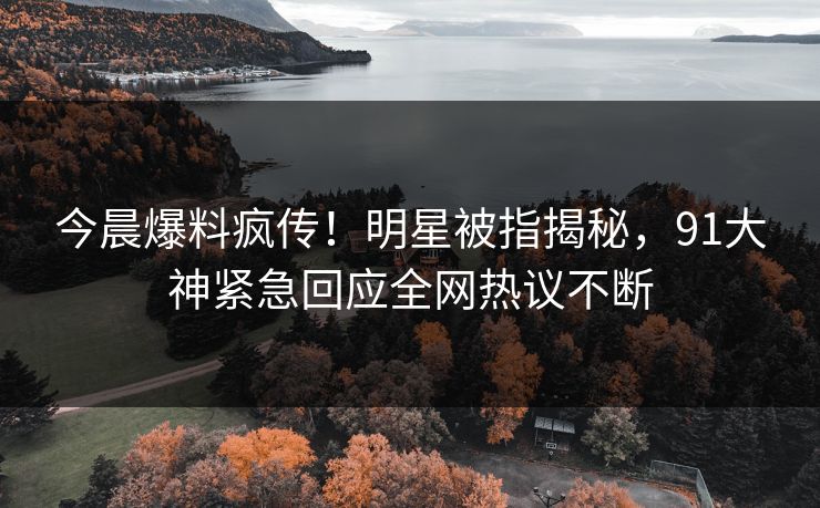 今晨爆料疯传！明星被指揭秘，91大神紧急回应全网热议不断