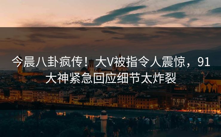 今晨八卦疯传！大V被指令人震惊，91大神紧急回应细节太炸裂