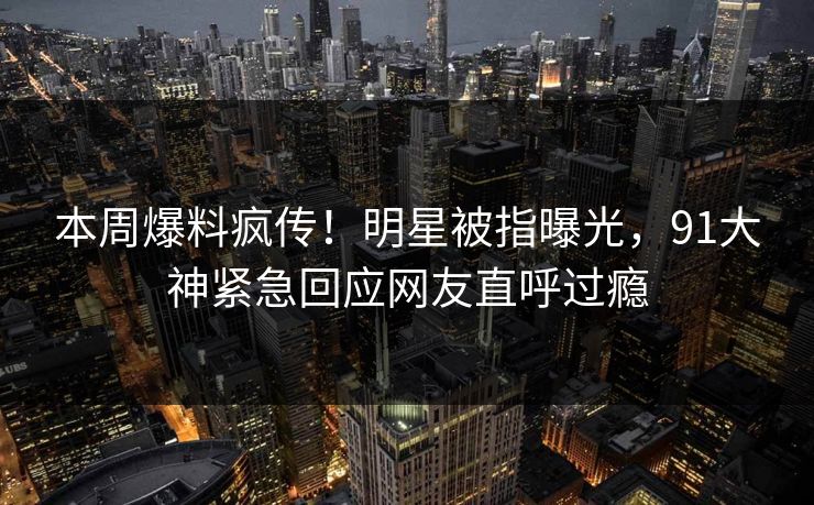 本周爆料疯传！明星被指曝光，91大神紧急回应网友直呼过瘾
