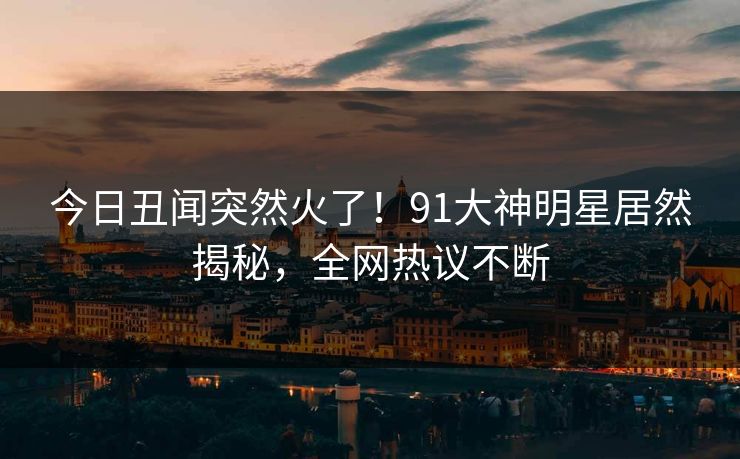 今日丑闻突然火了！91大神明星居然揭秘，全网热议不断