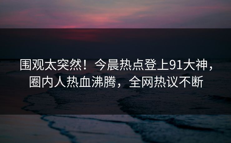 围观太突然！今晨热点登上91大神，圈内人热血沸腾，全网热议不断