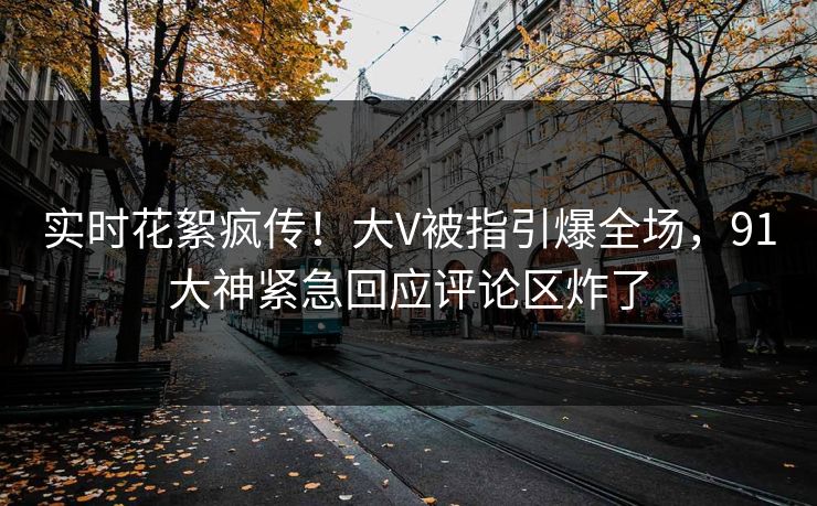 实时花絮疯传！大V被指引爆全场，91大神紧急回应评论区炸了