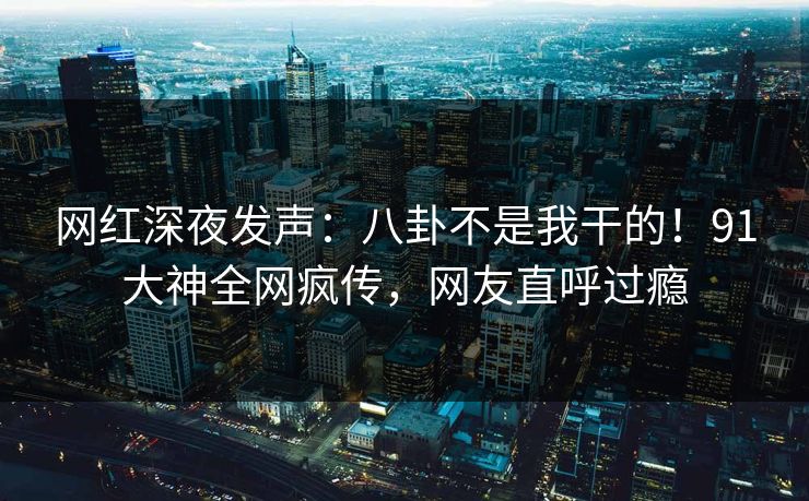网红深夜发声：八卦不是我干的！91大神全网疯传，网友直呼过瘾