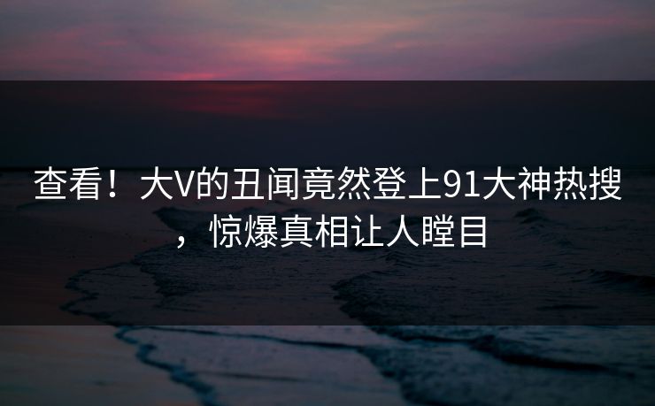 查看！大V的丑闻竟然登上91大神热搜，惊爆真相让人瞠目