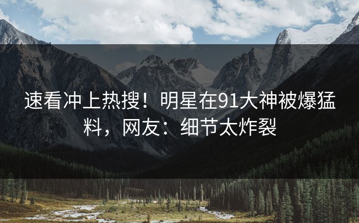 速看冲上热搜！明星在91大神被爆猛料，网友：细节太炸裂