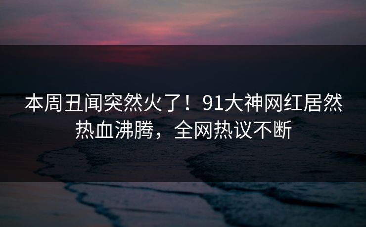 本周丑闻突然火了！91大神网红居然热血沸腾，全网热议不断