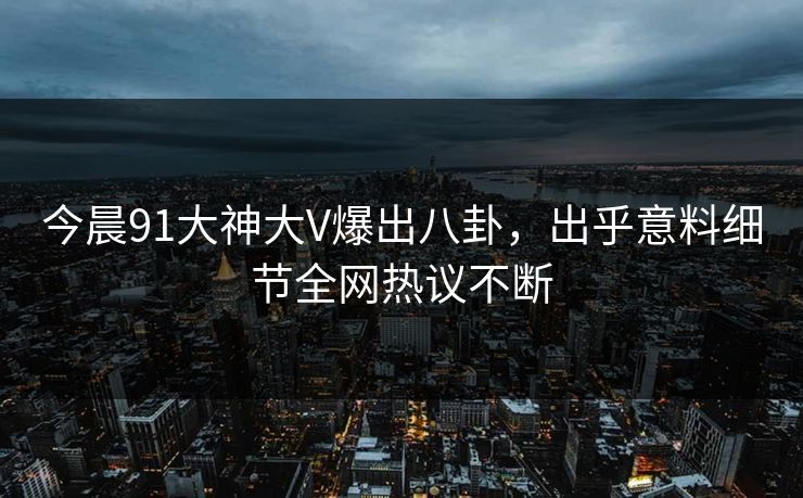 今晨91大神大V爆出八卦，出乎意料细节全网热议不断