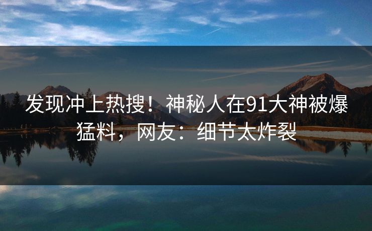 发现冲上热搜！神秘人在91大神被爆猛料，网友：细节太炸裂