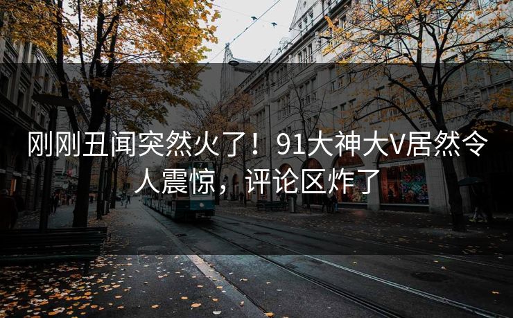 刚刚丑闻突然火了！91大神大V居然令人震惊，评论区炸了