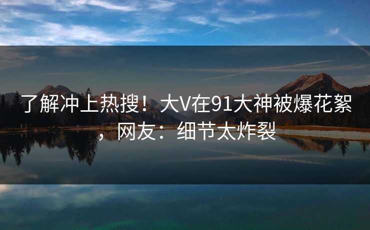 了解冲上热搜！大V在91大神被爆花絮，网友：细节太炸裂