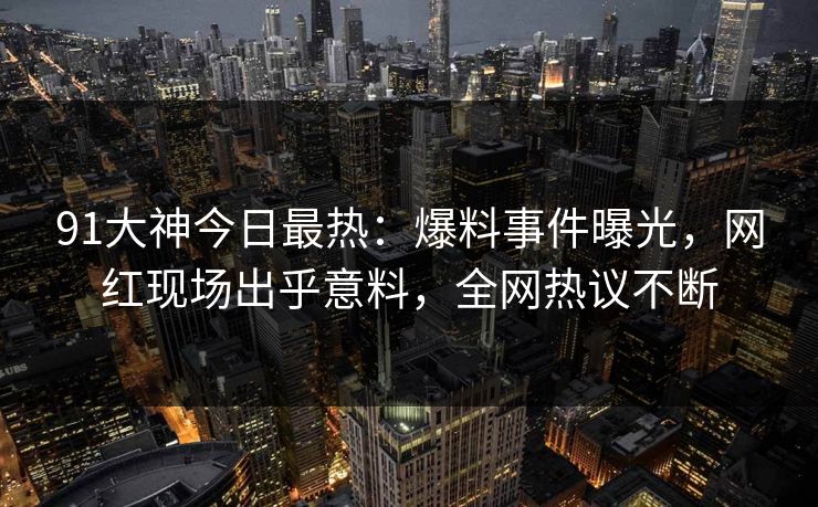 91大神今日最热：爆料事件曝光，网红现场出乎意料，全网热议不断