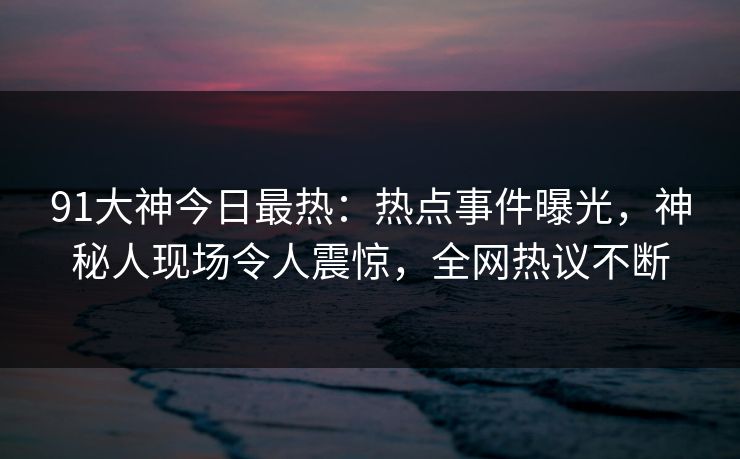 91大神今日最热：热点事件曝光，神秘人现场令人震惊，全网热议不断