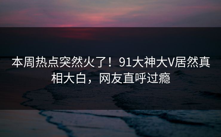 本周热点突然火了！91大神大V居然真相大白，网友直呼过瘾