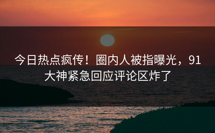 今日热点疯传！圈内人被指曝光，91大神紧急回应评论区炸了