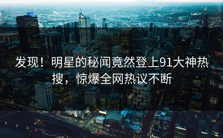 发现！明星的秘闻竟然登上91大神热搜，惊爆全网热议不断