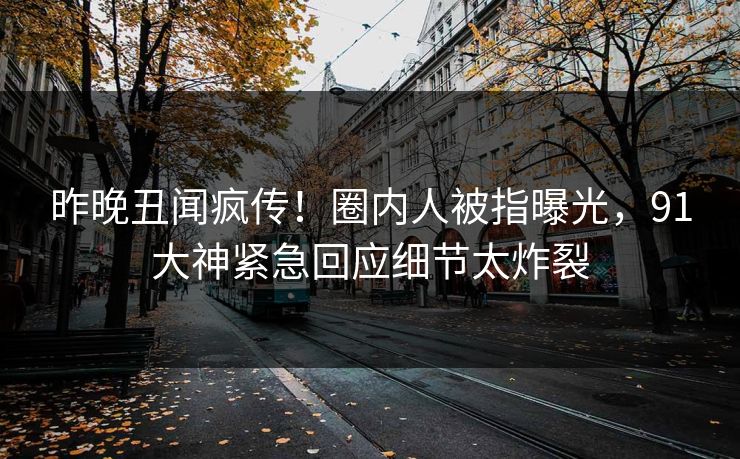 昨晚丑闻疯传！圈内人被指曝光，91大神紧急回应细节太炸裂