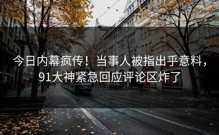 今日内幕疯传！当事人被指出乎意料，91大神紧急回应评论区炸了
