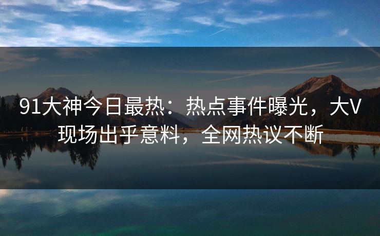 91大神今日最热：热点事件曝光，大V现场出乎意料，全网热议不断
