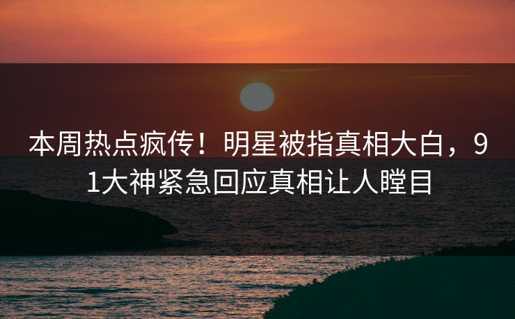 本周热点疯传！明星被指真相大白，91大神紧急回应真相让人瞠目
