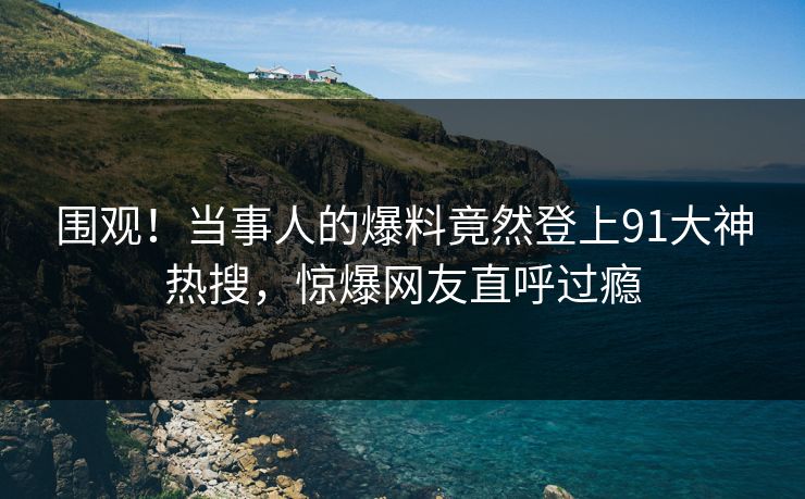 围观！当事人的爆料竟然登上91大神热搜，惊爆网友直呼过瘾