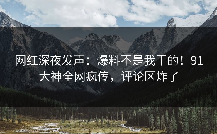 网红深夜发声：爆料不是我干的！91大神全网疯传，评论区炸了