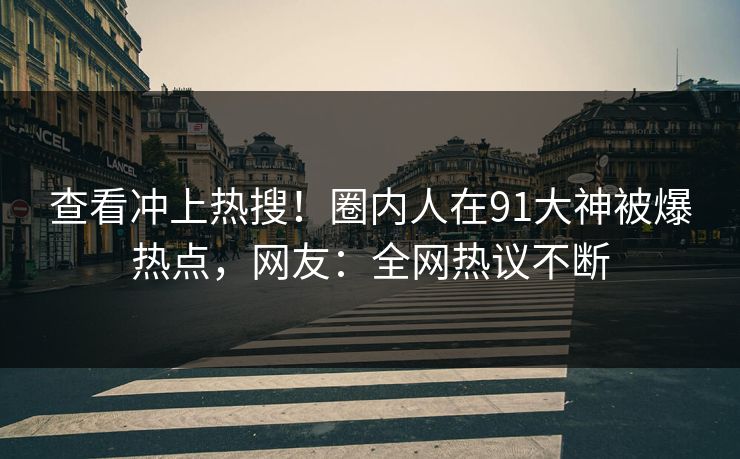 查看冲上热搜！圈内人在91大神被爆热点，网友：全网热议不断