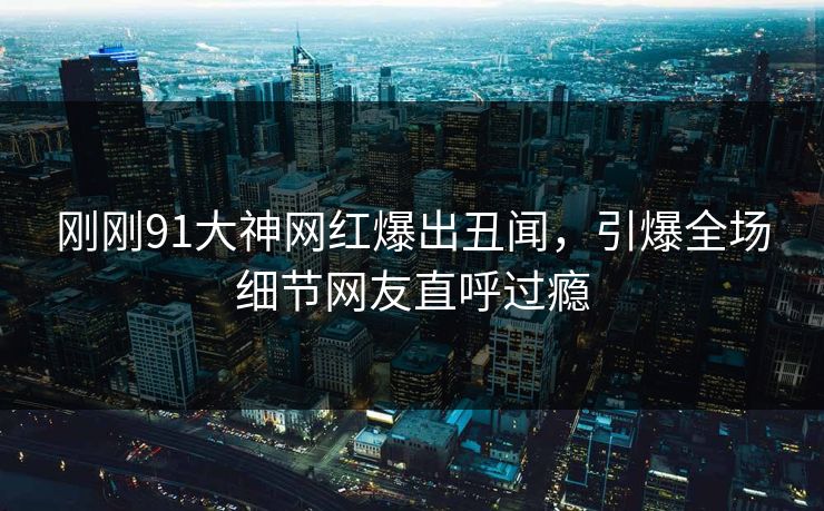 刚刚91大神网红爆出丑闻，引爆全场细节网友直呼过瘾