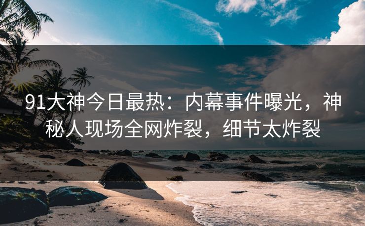 91大神今日最热：内幕事件曝光，神秘人现场全网炸裂，细节太炸裂
