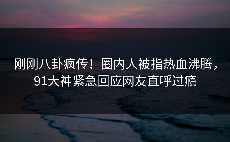 刚刚八卦疯传！圈内人被指热血沸腾，91大神紧急回应网友直呼过瘾